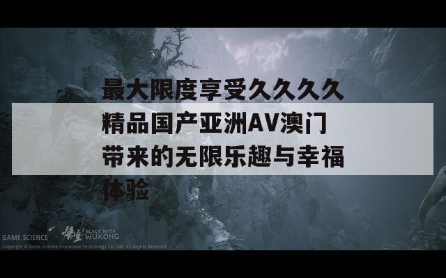最大限度享受久久久久精品国产亚洲AV澳门带来的无限乐趣与幸福体验