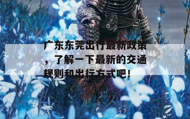 广东东莞出行最新政策，了解一下最新的交通规则和出行方式吧！  第1张