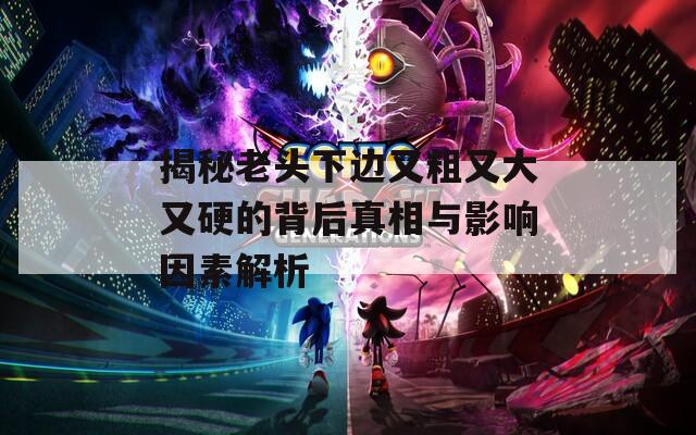 揭秘老头下边又粗又大又硬的背后真相与影响因素解析  第1张