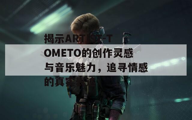揭示ARTIST-TOMETO的创作灵感与音乐魅力，追寻情感的真实表达