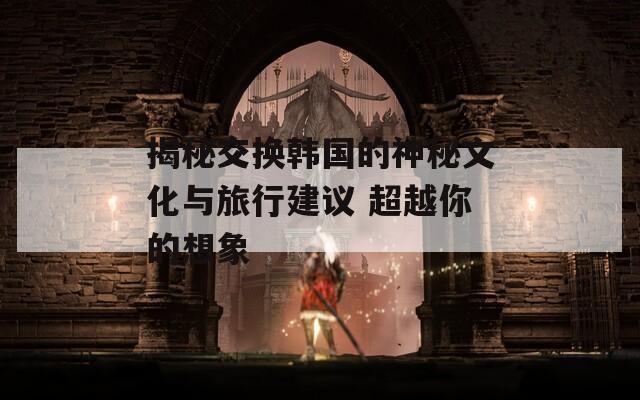 揭秘交换韩国的神秘文化与旅行建议 超越你的想象  第1张