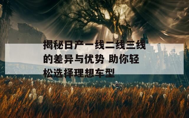 揭秘日产一线二线三线的差异与优势 助你轻松选择理想车型