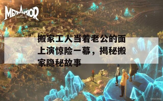 搬家工人当着老公的面上演惊险一幕，揭秘搬家隐秘故事