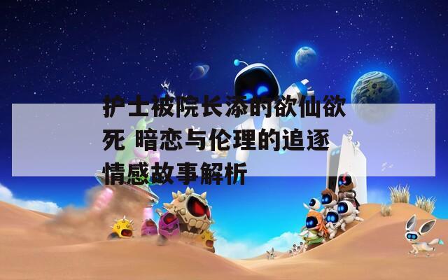 护士被院长添的欲仙欲死 暗恋与伦理的追逐情感故事解析  第1张