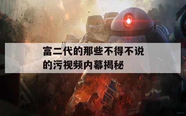富二代的那些不得不说的污视频内幕揭秘