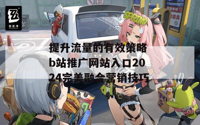 提升流量的有效策略 b站推广网站入口2024完美融合营销技巧  第1张