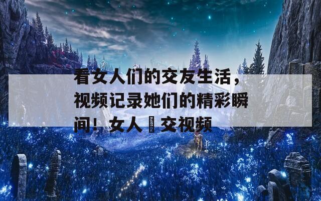 看女人们的交友生活，视频记录她们的精彩瞬间！女人挙交视频  第1张