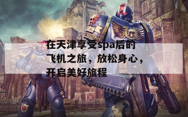 在天津享受spa后的飞机之旅，放松身心，开启美好旅程  第1张