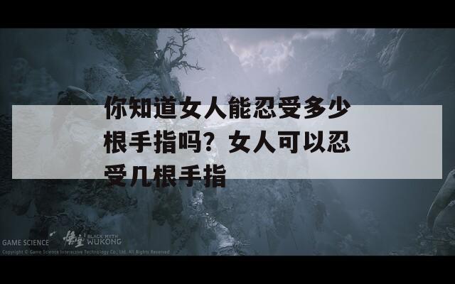 你知道女人能忍受多少根手指吗？女人可以忍受几根手指  第1张