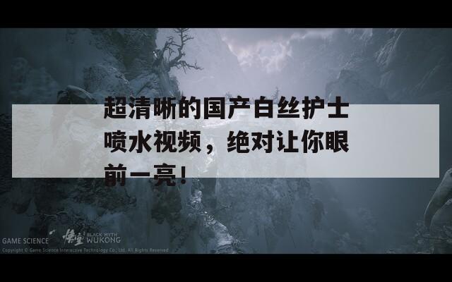 超清晰的国产白丝护士喷水视频，绝对让你眼前一亮！  第1张