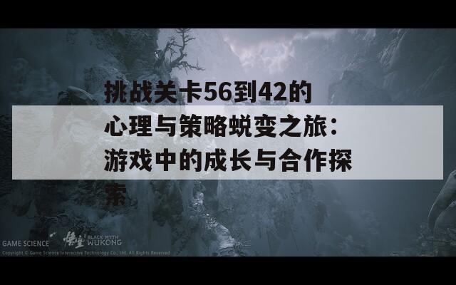 挑战关卡56到42的心理与策略蜕变之旅：游戏中的成长与合作探索