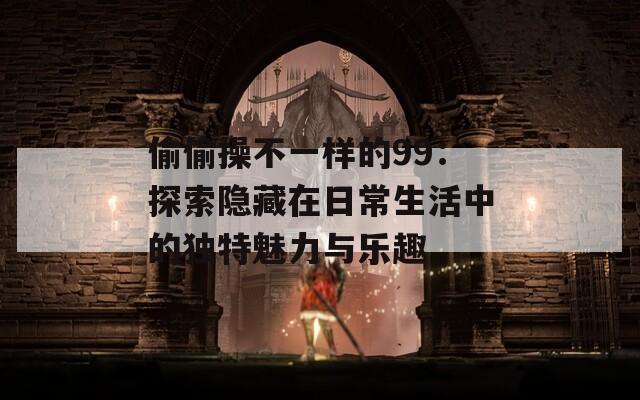 偷偷操不一样的99：探索隐藏在日常生活中的独特魅力与乐趣