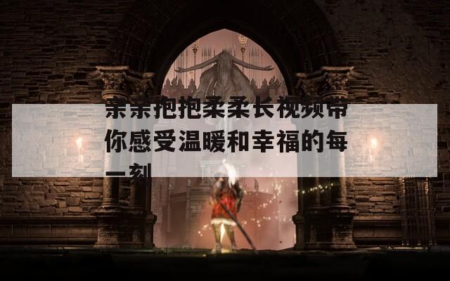 亲亲抱抱柔柔长视频带你感受温暖和幸福的每一刻  第1张