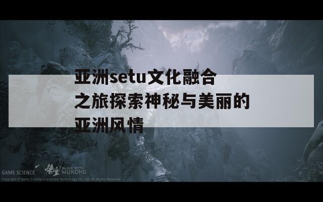 亚洲setu文化融合之旅探索神秘与美丽的亚洲风情