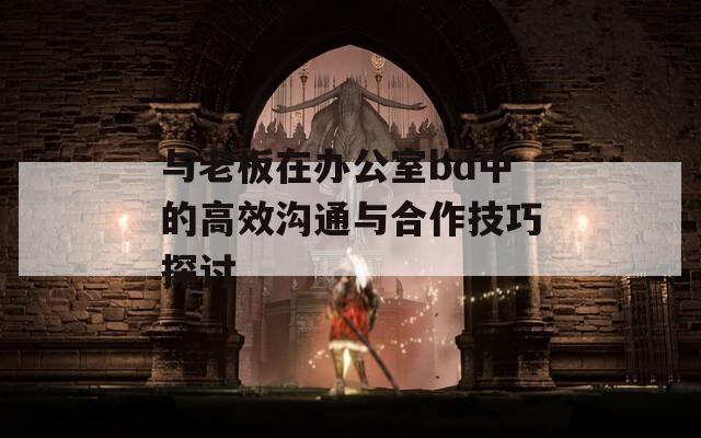 与老板在办公室bd中的高效沟通与合作技巧探讨