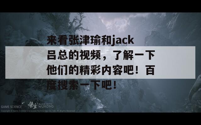 来看张津瑜和jack吕总的视频，了解一下他们的精彩内容吧！百度搜索一下吧！  第1张