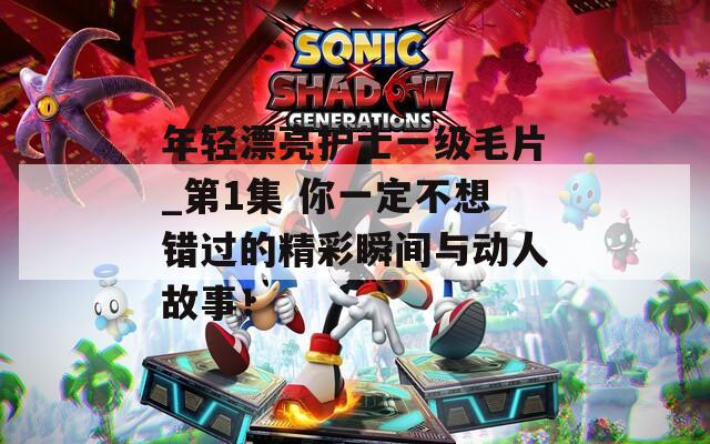 年轻漂亮护士一级毛片_第1集 你一定不想错过的精彩瞬间与动人故事！