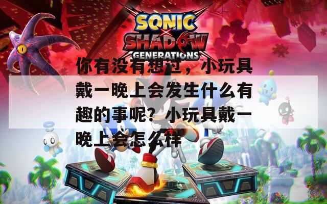 你有没有想过，小玩具戴一晚上会发生什么有趣的事呢？小玩具戴一晚上会怎么样  第1张