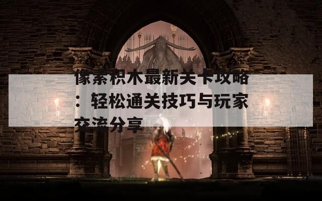 像素积木最新关卡攻略：轻松通关技巧与玩家交流分享