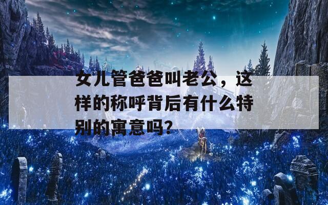 女儿管爸爸叫老公，这样的称呼背后有什么特别的寓意吗？  第1张