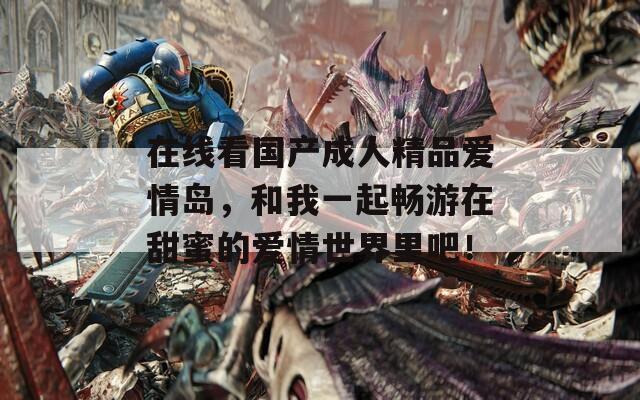 在线看国产成人精品爱情岛，和我一起畅游在甜蜜的爱情世界里吧！