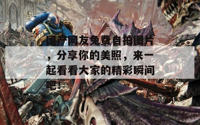 国产网友免费自拍图片，分享你的美照，来一起看看大家的精彩瞬间吧！  第1张