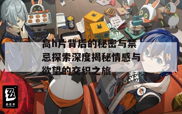 高h片背后的秘密与禁忌探索深度揭秘情感与欲望的交织之旅
