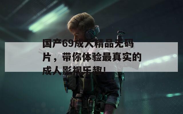 国产69成人精品无码片，带你体验最真实的成人影视乐趣！  第1张