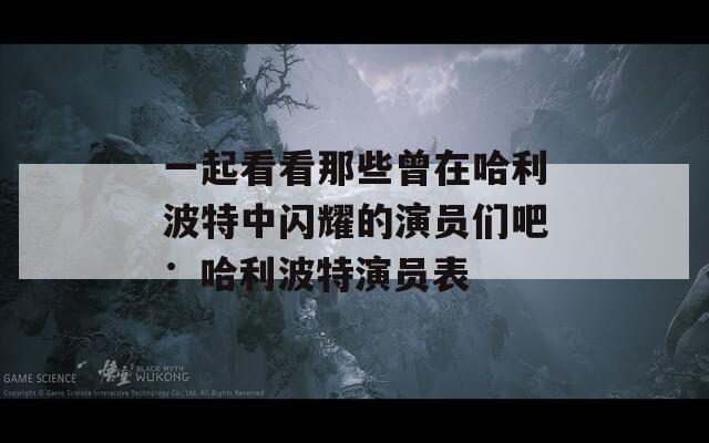 一起看看那些曾在哈利波特中闪耀的演员们吧：哈利波特演员表