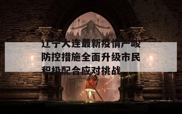 辽宁大连最新疫情严峻防控措施全面升级市民积极配合应对挑战  第1张