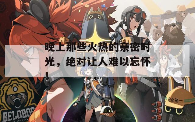 晚上那些火热的亲密时光，绝对让人难以忘怀！