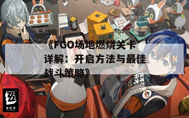 《FGO场地燃烧关卡详解：开启方法与最佳战斗策略》  第1张