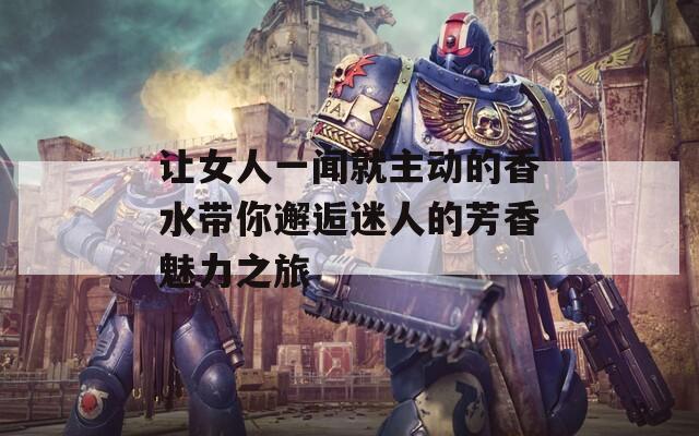 让女人一闻就主动的香水带你邂逅迷人的芳香魅力之旅