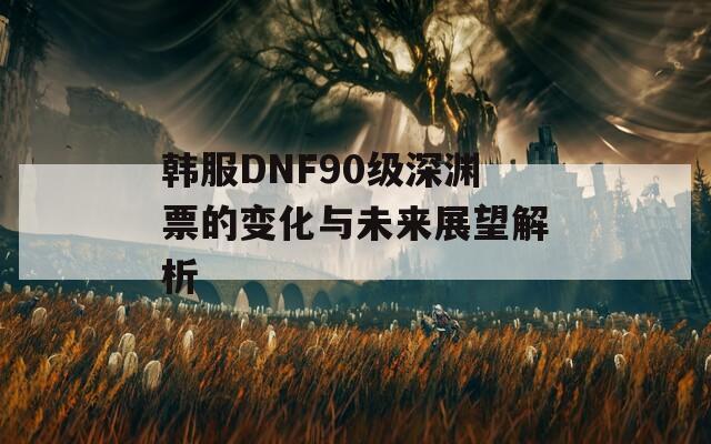 韩服DNF90级深渊票的变化与未来展望解析  第1张