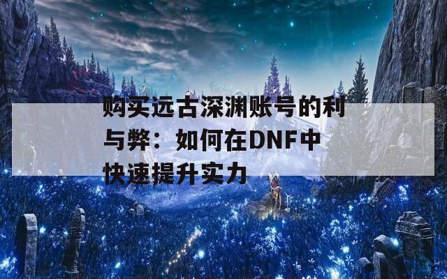 购买远古深渊账号的利与弊：如何在DNF中快速提升实力  第1张