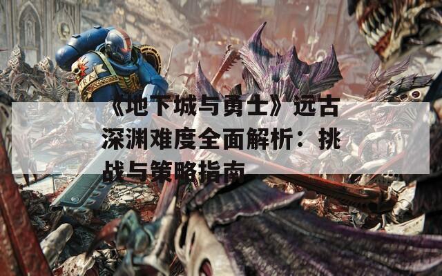 《地下城与勇士》远古深渊难度全面解析：挑战与策略指南  第1张