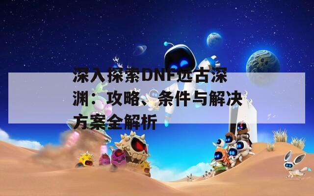 深入探索DNF远古深渊：攻略、条件与解决方案全解析  第1张