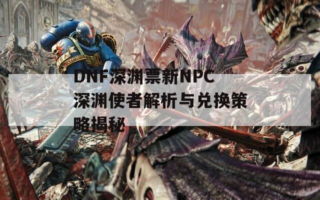 DNF深渊票新NPC深渊使者解析与兑换策略揭秘