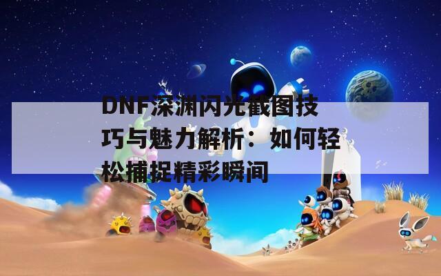 DNF深渊闪光截图技巧与魅力解析：如何轻松捕捉精彩瞬间  第1张