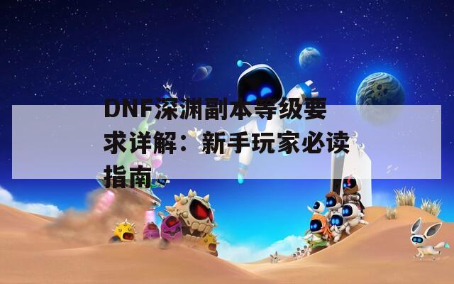 DNF深渊副本等级要求详解：新手玩家必读指南
