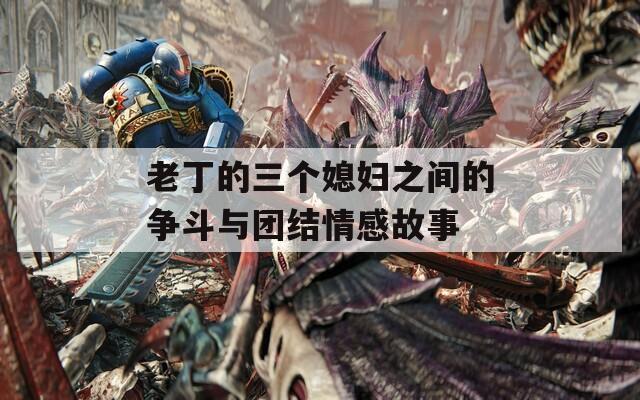 老丁的三个媳妇之间的争斗与团结情感故事  第1张