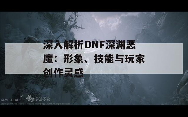 深入解析DNF深渊恶魔：形象、技能与玩家创作灵感