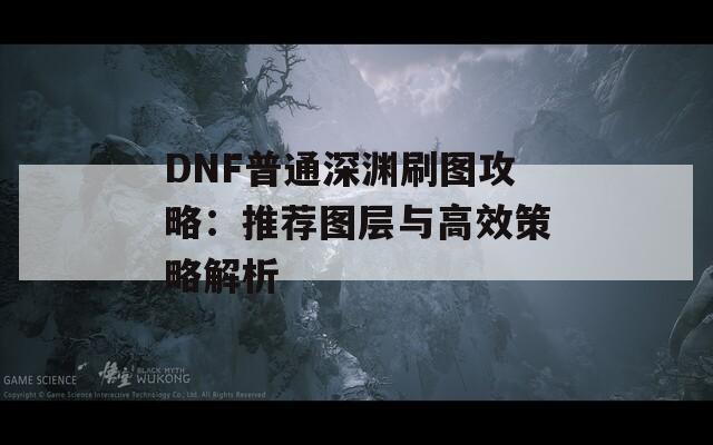 DNF普通深渊刷图攻略：推荐图层与高效策略解析