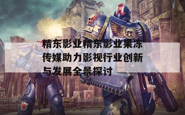 精东影业精东影业果冻传媒助力影视行业创新与发展全景探讨  第1张