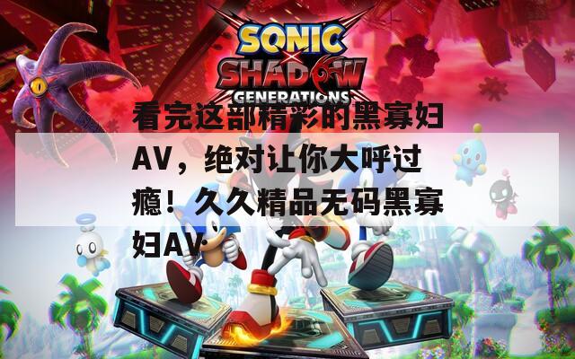 看完这部精彩的黑寡妇AV，绝对让你大呼过瘾！久久精品无码黑寡妇AV  第1张