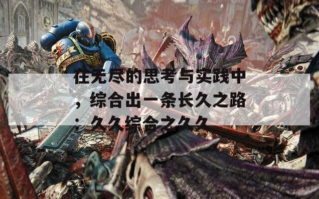 在无尽的思考与实践中，综合出一条长久之路：久久综合之久久  第1张