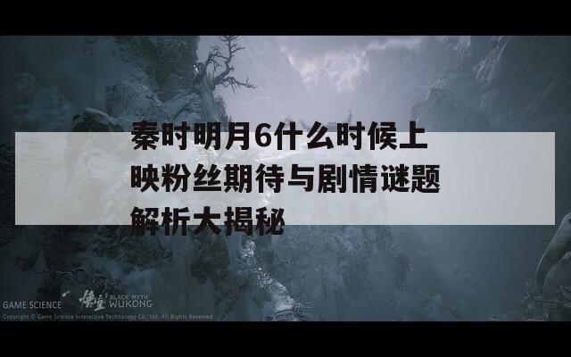 秦时明月6什么时候上映粉丝期待与剧情谜题解析大揭秘  第1张