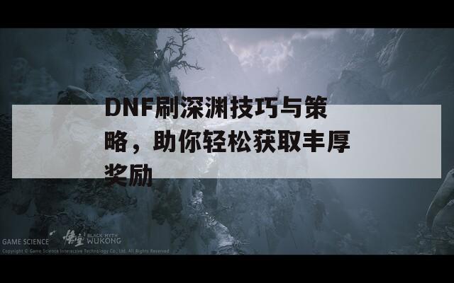 DNF刷深渊技巧与策略，助你轻松获取丰厚奖励