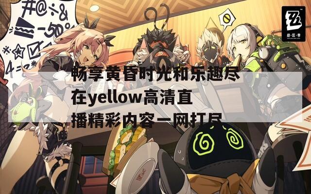 畅享黄昏时光和乐趣尽在yellow高清直播精彩内容一网打尽