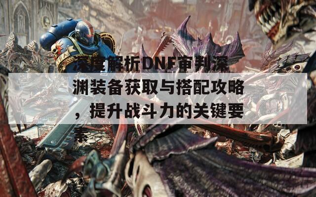 深度解析DNF审判深渊装备获取与搭配攻略，提升战斗力的关键要素